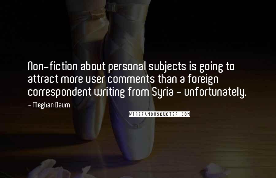 Meghan Daum Quotes: Non-fiction about personal subjects is going to attract more user comments than a foreign correspondent writing from Syria - unfortunately.