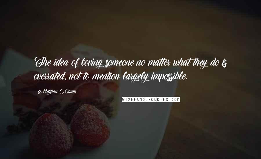 Meghan Daum Quotes: The idea of loving someone no matter what they do is overrated, not to mention largely impossible.