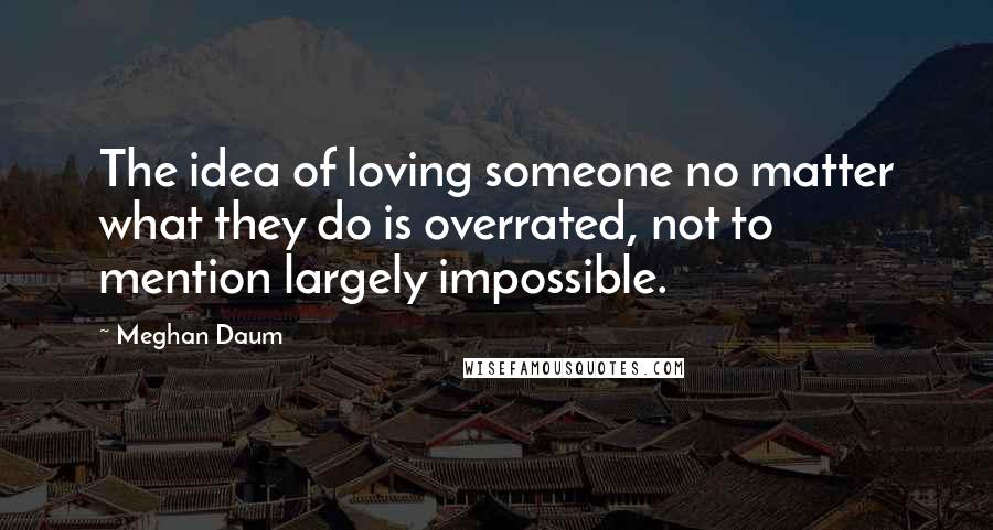 Meghan Daum Quotes: The idea of loving someone no matter what they do is overrated, not to mention largely impossible.