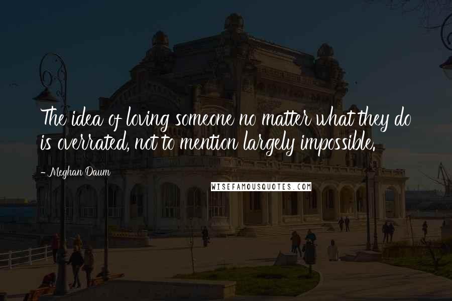 Meghan Daum Quotes: The idea of loving someone no matter what they do is overrated, not to mention largely impossible.