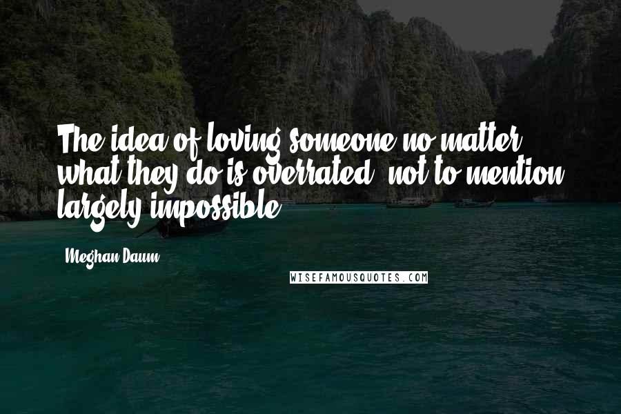 Meghan Daum Quotes: The idea of loving someone no matter what they do is overrated, not to mention largely impossible.