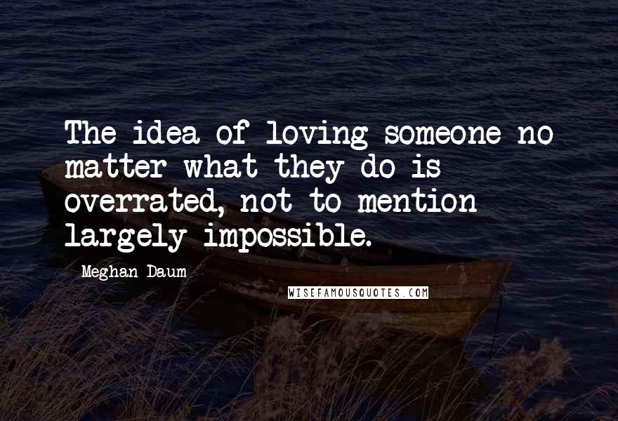 Meghan Daum Quotes: The idea of loving someone no matter what they do is overrated, not to mention largely impossible.