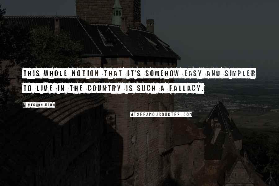 Meghan Daum Quotes: This whole notion that it's somehow easy and simpler to live in the country is such a fallacy.
