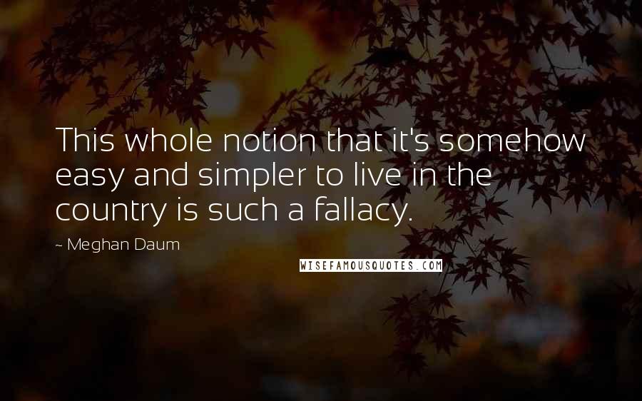 Meghan Daum Quotes: This whole notion that it's somehow easy and simpler to live in the country is such a fallacy.