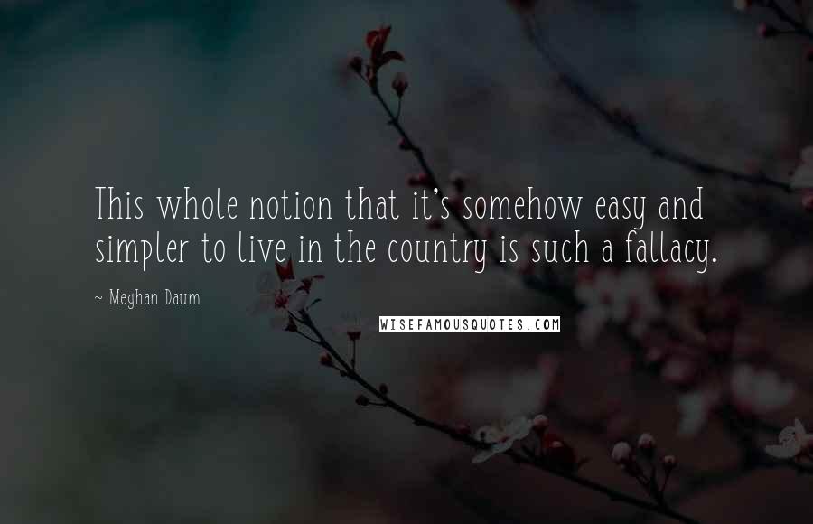 Meghan Daum Quotes: This whole notion that it's somehow easy and simpler to live in the country is such a fallacy.