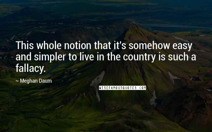 Meghan Daum Quotes: This whole notion that it's somehow easy and simpler to live in the country is such a fallacy.
