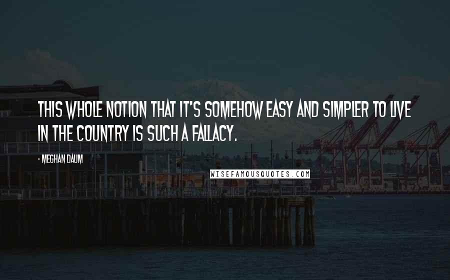 Meghan Daum Quotes: This whole notion that it's somehow easy and simpler to live in the country is such a fallacy.