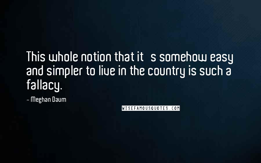 Meghan Daum Quotes: This whole notion that it's somehow easy and simpler to live in the country is such a fallacy.