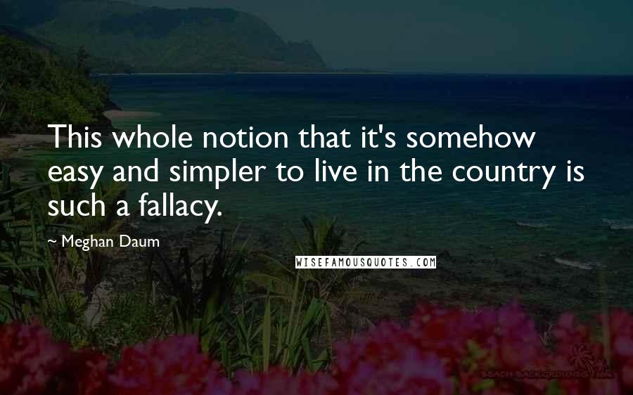 Meghan Daum Quotes: This whole notion that it's somehow easy and simpler to live in the country is such a fallacy.