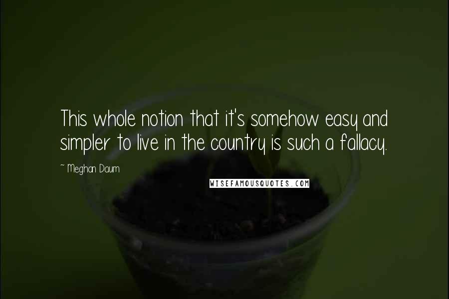 Meghan Daum Quotes: This whole notion that it's somehow easy and simpler to live in the country is such a fallacy.