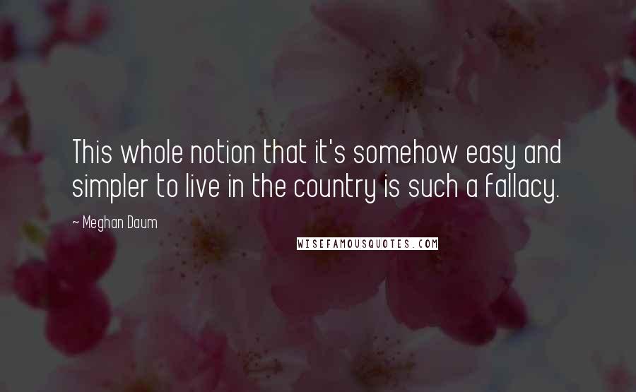 Meghan Daum Quotes: This whole notion that it's somehow easy and simpler to live in the country is such a fallacy.