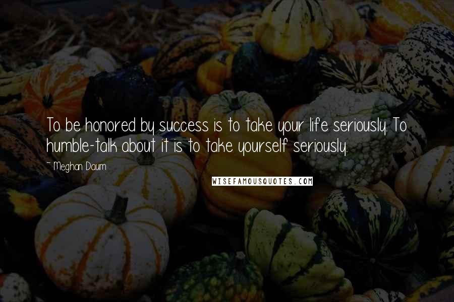 Meghan Daum Quotes: To be honored by success is to take your life seriously. To humble-talk about it is to take yourself seriously.