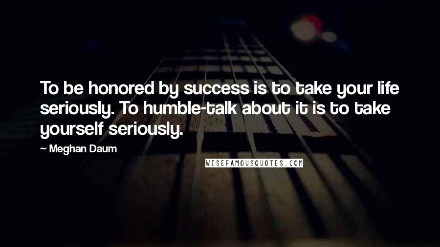 Meghan Daum Quotes: To be honored by success is to take your life seriously. To humble-talk about it is to take yourself seriously.