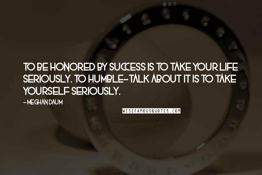Meghan Daum Quotes: To be honored by success is to take your life seriously. To humble-talk about it is to take yourself seriously.