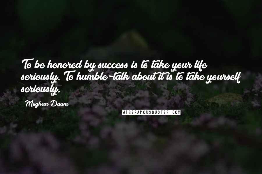 Meghan Daum Quotes: To be honored by success is to take your life seriously. To humble-talk about it is to take yourself seriously.