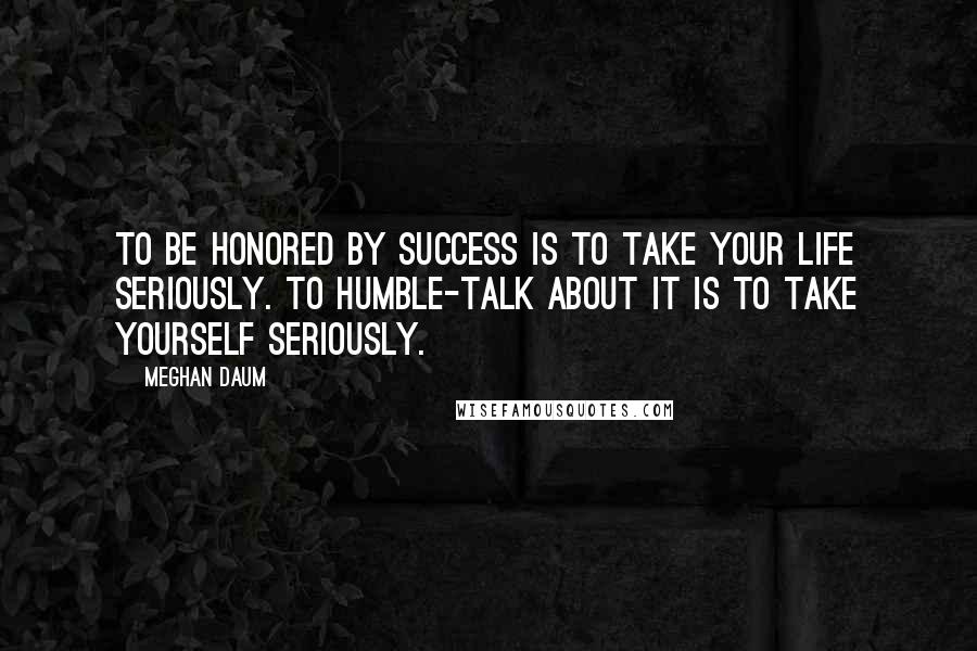 Meghan Daum Quotes: To be honored by success is to take your life seriously. To humble-talk about it is to take yourself seriously.