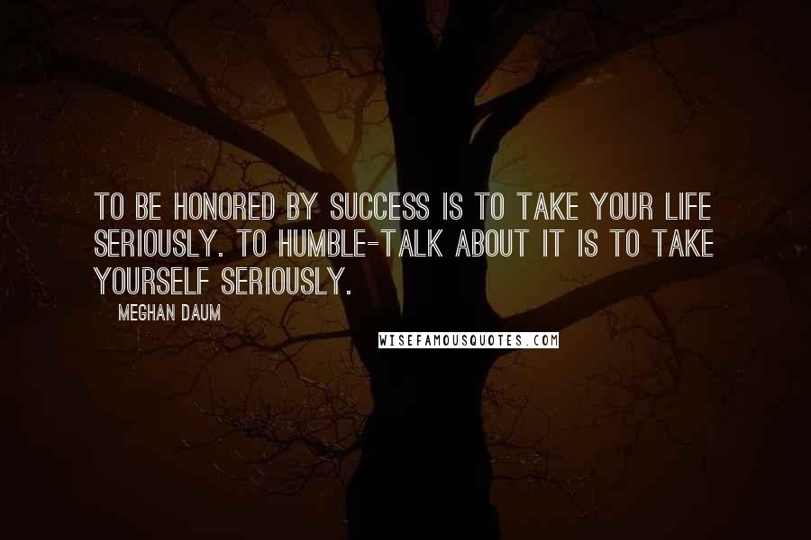 Meghan Daum Quotes: To be honored by success is to take your life seriously. To humble-talk about it is to take yourself seriously.