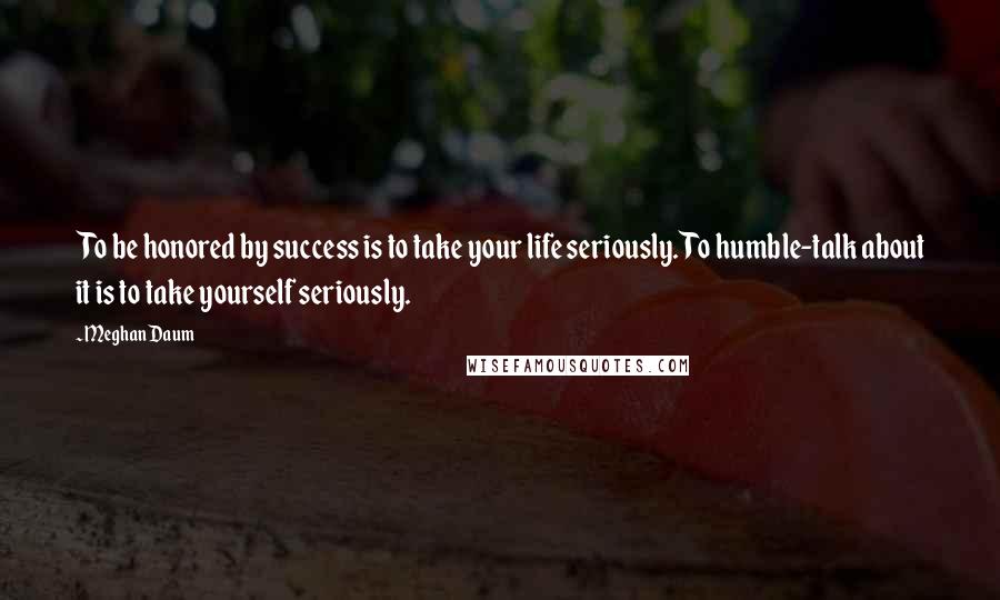 Meghan Daum Quotes: To be honored by success is to take your life seriously. To humble-talk about it is to take yourself seriously.