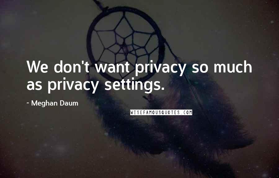 Meghan Daum Quotes: We don't want privacy so much as privacy settings.