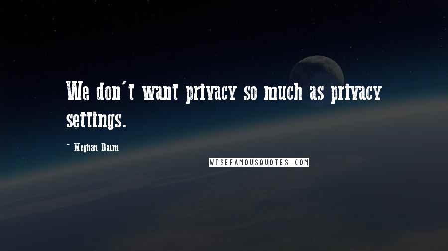 Meghan Daum Quotes: We don't want privacy so much as privacy settings.