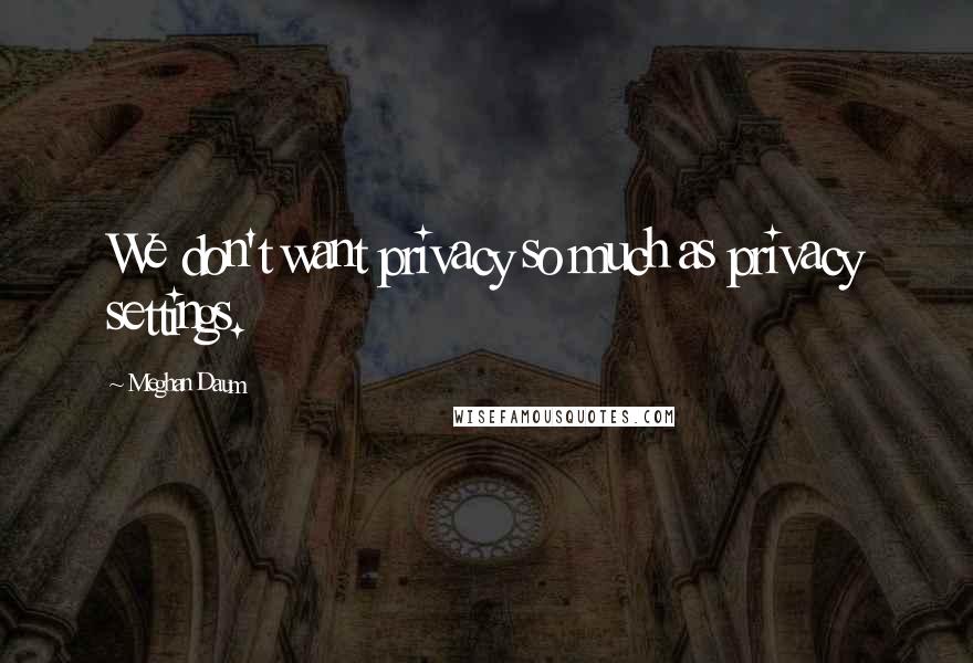 Meghan Daum Quotes: We don't want privacy so much as privacy settings.