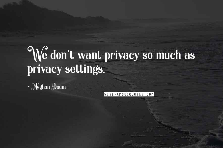 Meghan Daum Quotes: We don't want privacy so much as privacy settings.