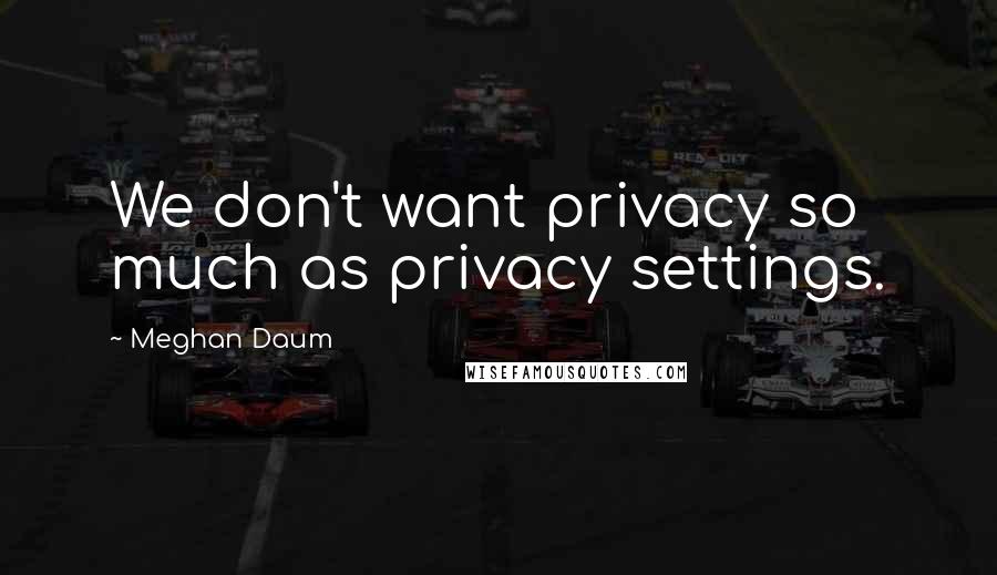 Meghan Daum Quotes: We don't want privacy so much as privacy settings.