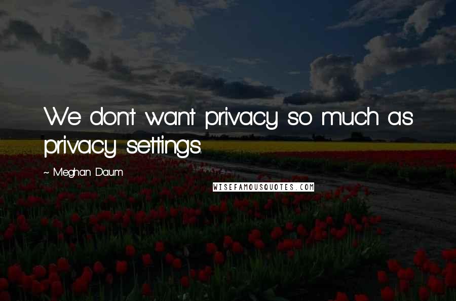 Meghan Daum Quotes: We don't want privacy so much as privacy settings.