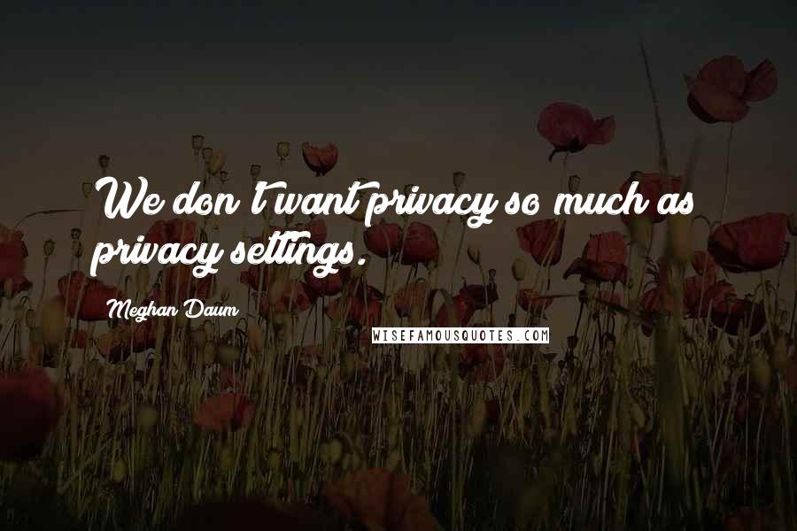 Meghan Daum Quotes: We don't want privacy so much as privacy settings.