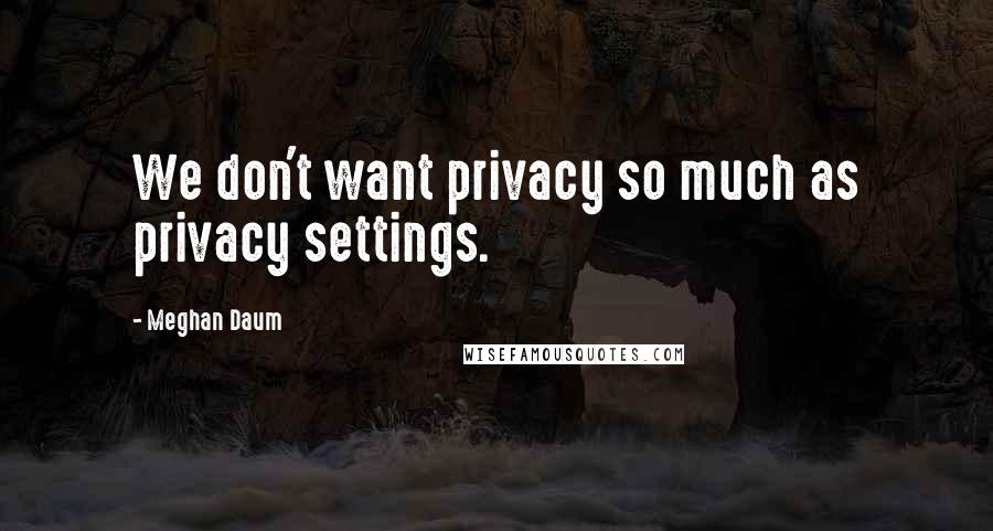 Meghan Daum Quotes: We don't want privacy so much as privacy settings.