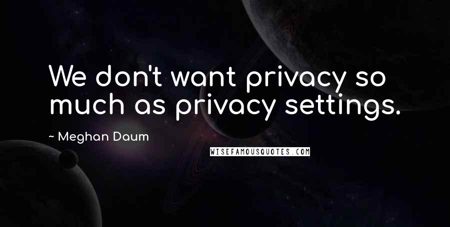 Meghan Daum Quotes: We don't want privacy so much as privacy settings.