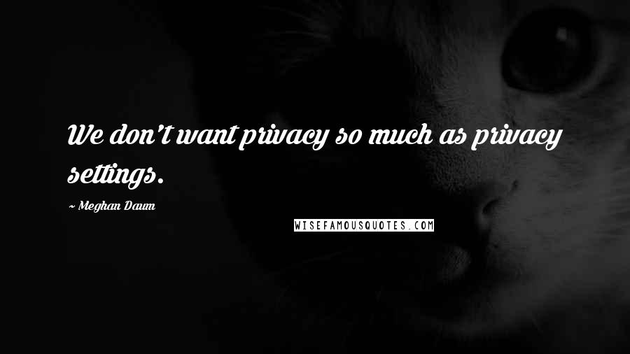 Meghan Daum Quotes: We don't want privacy so much as privacy settings.