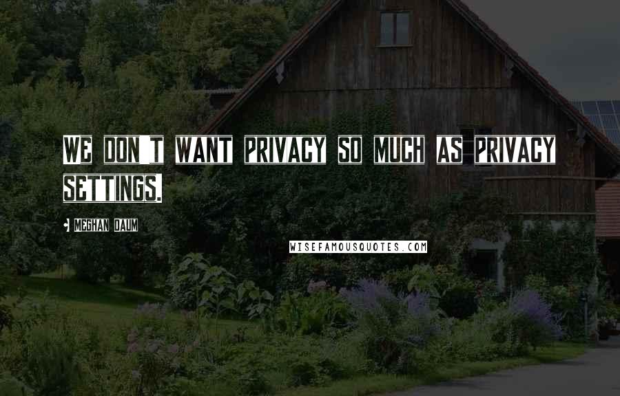 Meghan Daum Quotes: We don't want privacy so much as privacy settings.