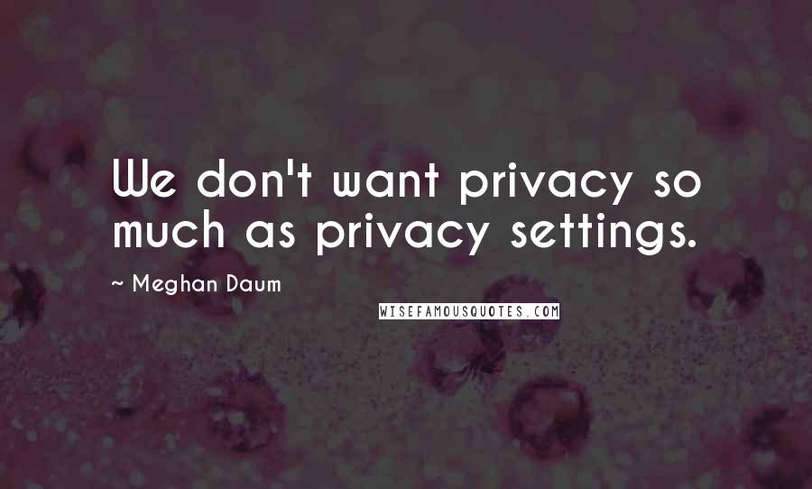 Meghan Daum Quotes: We don't want privacy so much as privacy settings.