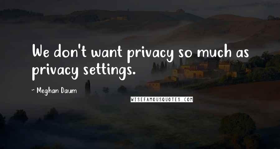 Meghan Daum Quotes: We don't want privacy so much as privacy settings.