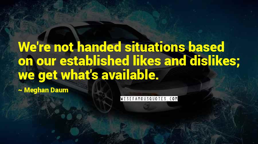 Meghan Daum Quotes: We're not handed situations based on our established likes and dislikes; we get what's available.