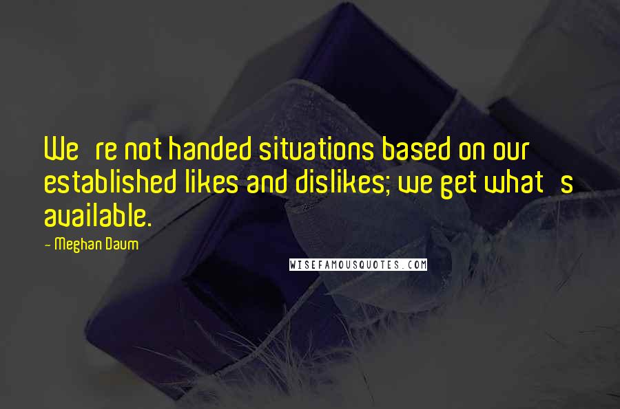 Meghan Daum Quotes: We're not handed situations based on our established likes and dislikes; we get what's available.