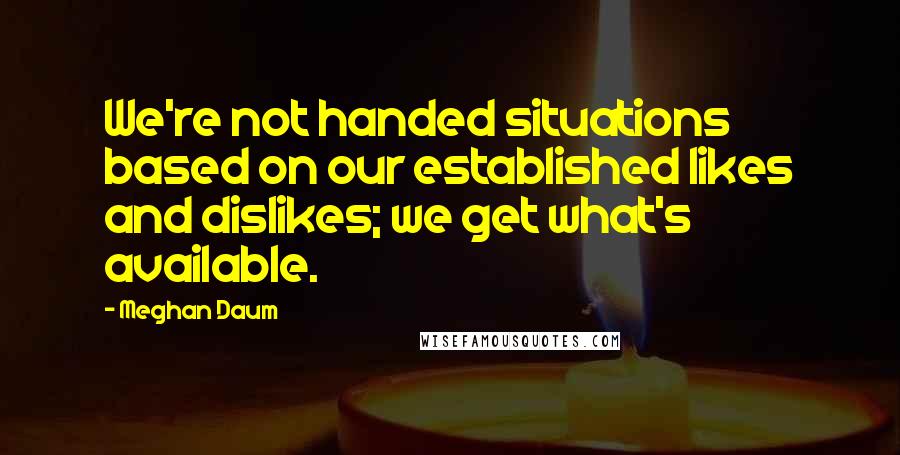 Meghan Daum Quotes: We're not handed situations based on our established likes and dislikes; we get what's available.