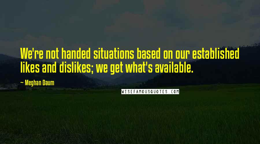 Meghan Daum Quotes: We're not handed situations based on our established likes and dislikes; we get what's available.