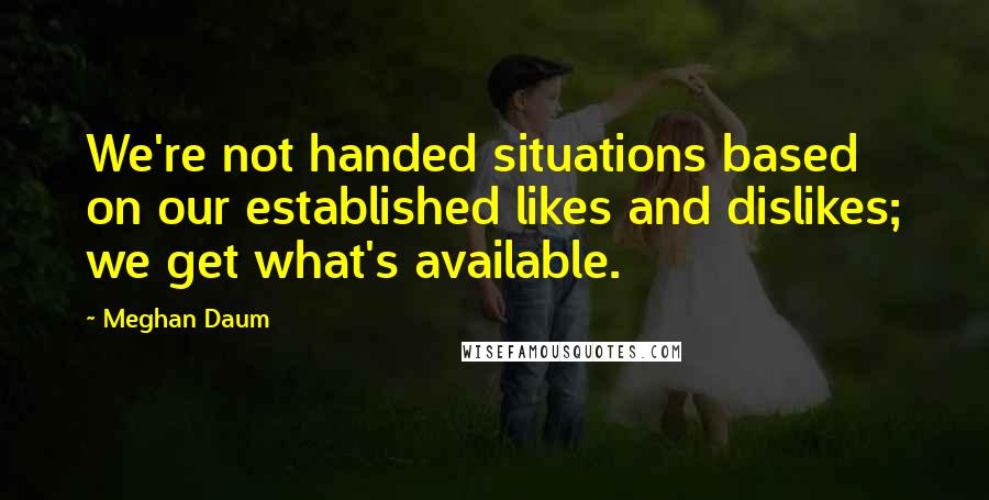 Meghan Daum Quotes: We're not handed situations based on our established likes and dislikes; we get what's available.