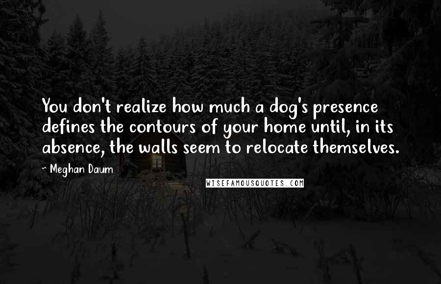 Meghan Daum Quotes: You don't realize how much a dog's presence defines the contours of your home until, in its absence, the walls seem to relocate themselves.