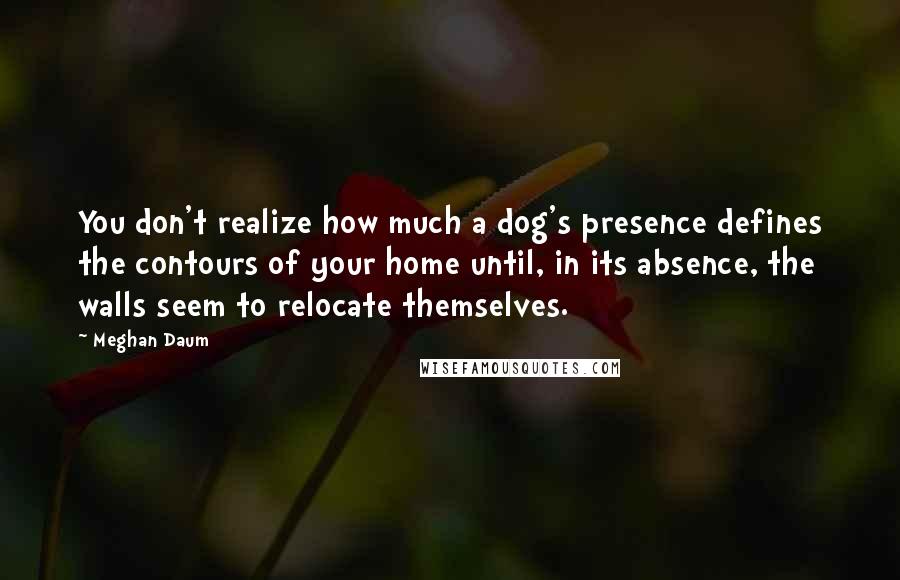 Meghan Daum Quotes: You don't realize how much a dog's presence defines the contours of your home until, in its absence, the walls seem to relocate themselves.