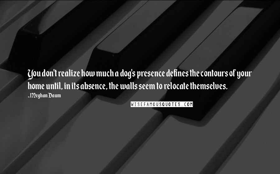 Meghan Daum Quotes: You don't realize how much a dog's presence defines the contours of your home until, in its absence, the walls seem to relocate themselves.