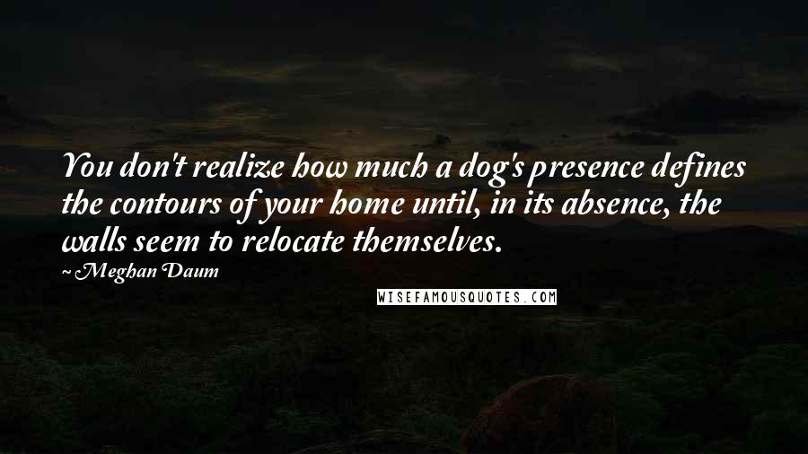 Meghan Daum Quotes: You don't realize how much a dog's presence defines the contours of your home until, in its absence, the walls seem to relocate themselves.