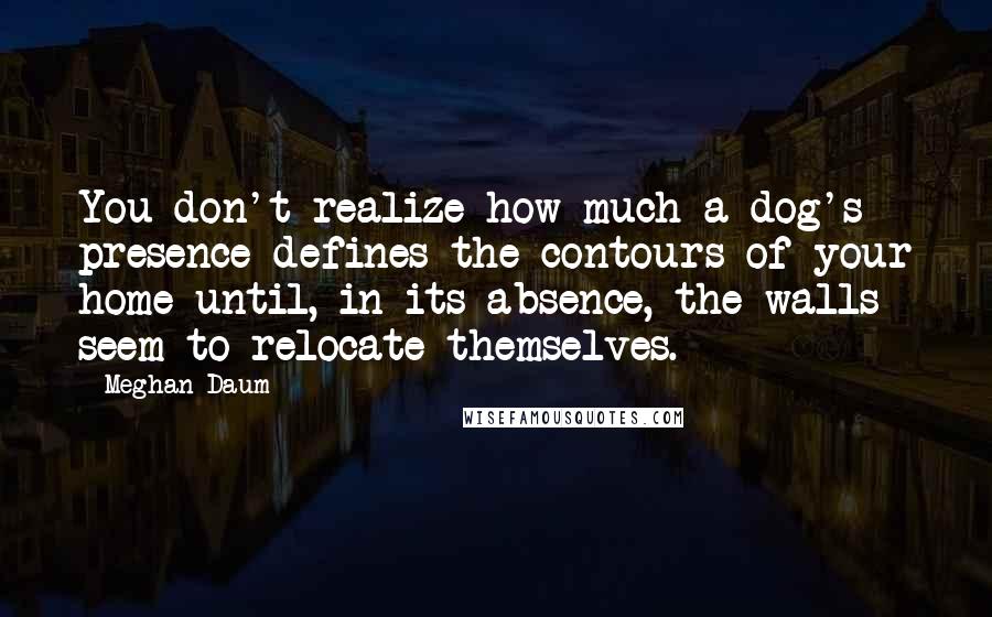 Meghan Daum Quotes: You don't realize how much a dog's presence defines the contours of your home until, in its absence, the walls seem to relocate themselves.