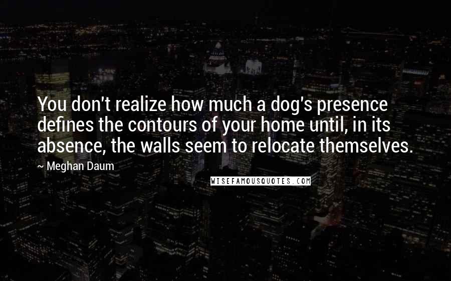 Meghan Daum Quotes: You don't realize how much a dog's presence defines the contours of your home until, in its absence, the walls seem to relocate themselves.
