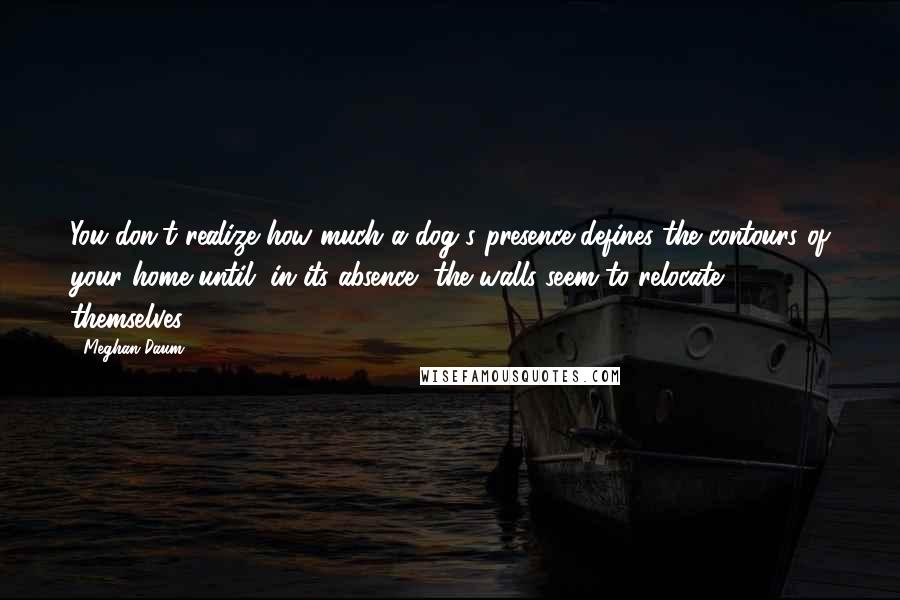 Meghan Daum Quotes: You don't realize how much a dog's presence defines the contours of your home until, in its absence, the walls seem to relocate themselves.