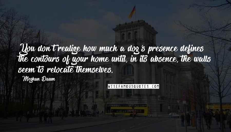 Meghan Daum Quotes: You don't realize how much a dog's presence defines the contours of your home until, in its absence, the walls seem to relocate themselves.