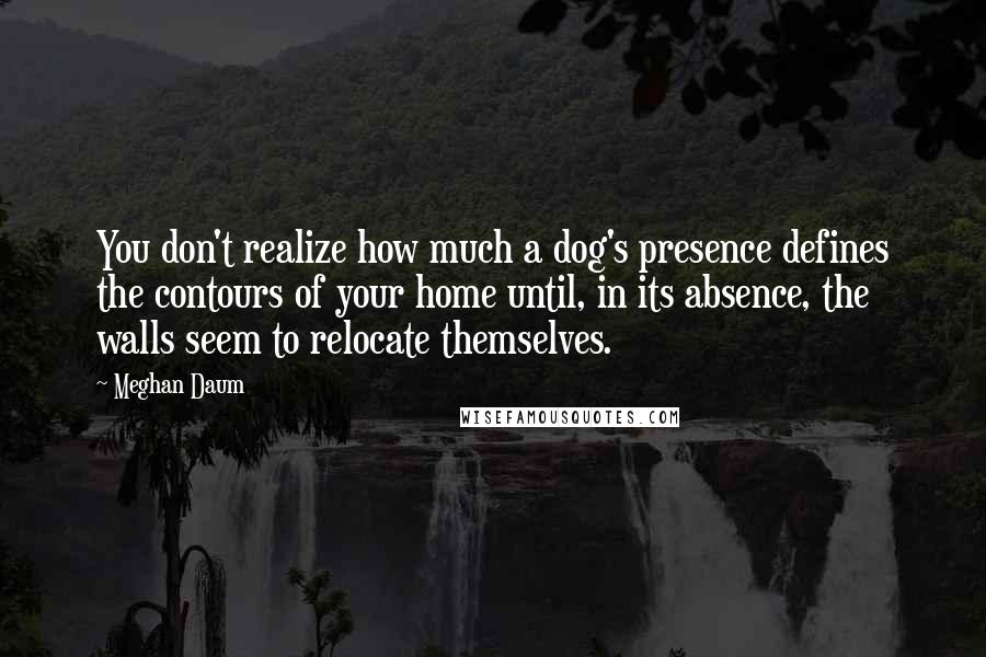 Meghan Daum Quotes: You don't realize how much a dog's presence defines the contours of your home until, in its absence, the walls seem to relocate themselves.