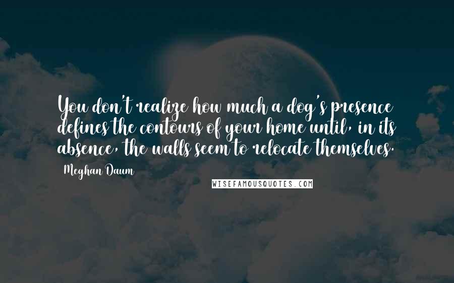 Meghan Daum Quotes: You don't realize how much a dog's presence defines the contours of your home until, in its absence, the walls seem to relocate themselves.